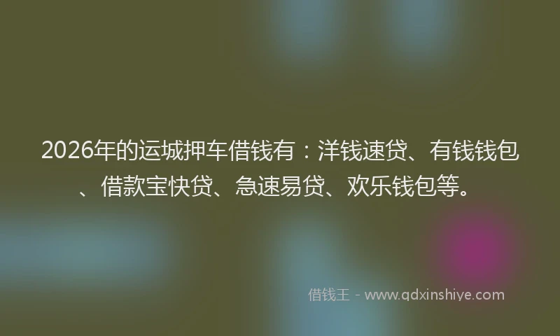 2026年的运城押车借钱有：洋钱速贷、有钱钱包、借款宝快贷、急速易贷、欢乐钱包等。