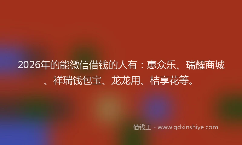 2026年的能微信借钱的人有：惠众乐、瑞耀商城、祥瑞钱包宝、龙龙用、桔享花等。