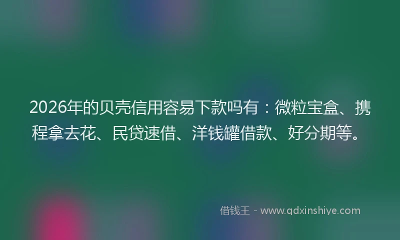 2026年的贝壳信用容易下款吗有：微粒宝盒、携程拿去花、民贷速借、洋钱罐借款、好分期等。