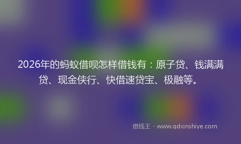 2026年的蚂蚁借呗怎样借钱有：原子贷、钱满满贷、现金侠行、快借速贷宝、极融等。