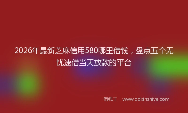 2026年最新芝麻信用580哪里借钱，盘点五个无忧速借当天放款的平台