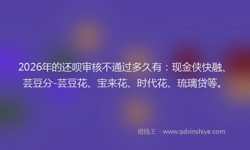 2026年的还呗审核不通过多久有：现金侠快融、芸豆分-芸豆花、宝来花、时代花、琉璃贷等。