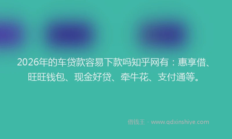 2026年的车贷款容易下款吗知乎网有：惠享借、旺旺钱包、现金好贷、牵牛花、支付通等。