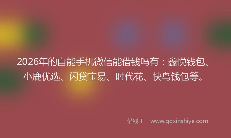 2026年的自能手机微信能借钱吗有：鑫悦钱包、小鹿优选、闪贷宝易、时代花、快鸟钱包等。
