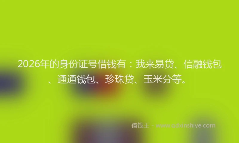 2026年的身份证号借钱有：我来易贷、信融钱包、通通钱包、珍珠贷、玉米分等。