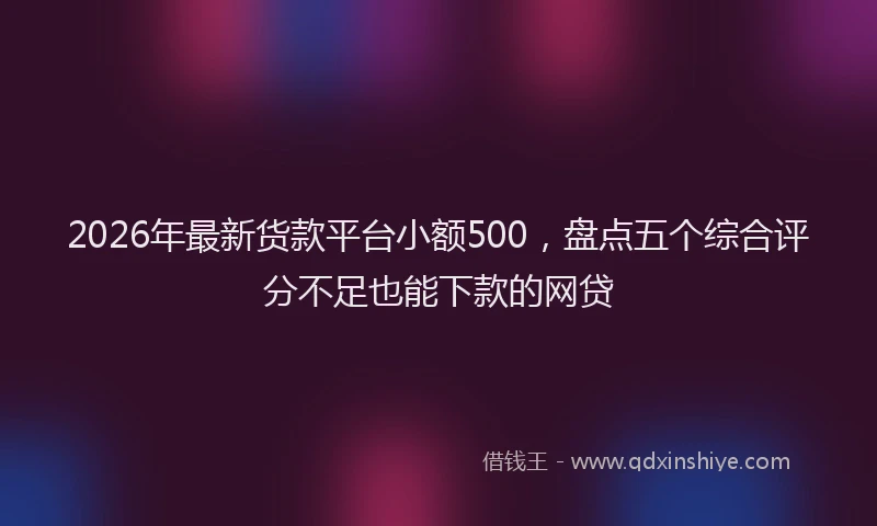 2026年最新货款平台小额500，盘点五个综合评分不足也能下款的网贷