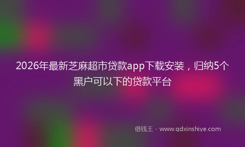 2026年最新芝麻超市贷款app下载安装，归纳5个黑户可以下的贷款平台