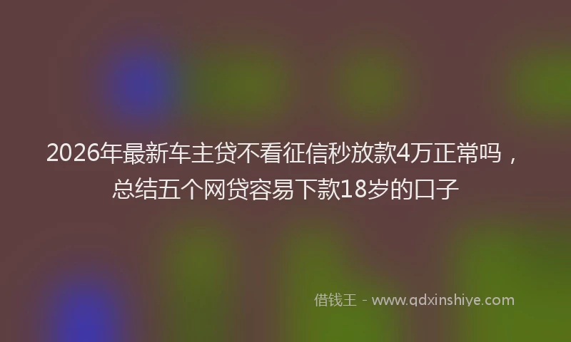 2026年最新车主贷不看征信秒放款4万正常吗，总结五个网贷容易下款18岁的口子