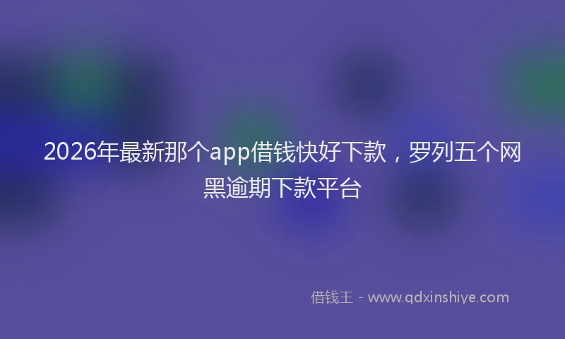 2026年最新那个app借钱快好下款，罗列五个网黑逾期下款平台