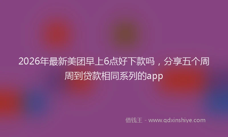 2026年最新美团早上6点好下款吗，分享五个周周到贷款相同系列的app