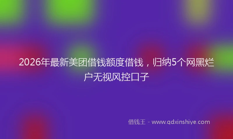 2026年最新美团借钱额度借钱，归纳5个网黑烂户无视风控口子