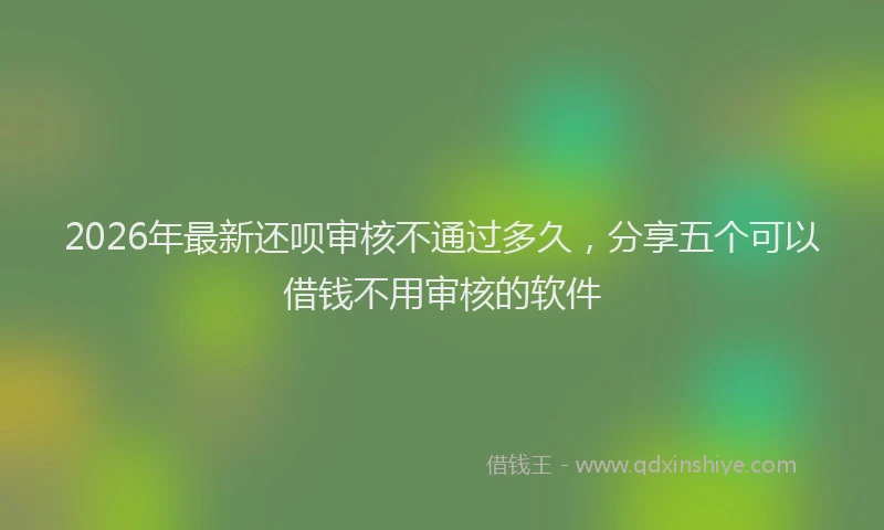 2026年最新还呗审核不通过多久，分享五个可以借钱不用审核的软件
