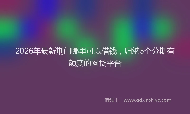 2026年最新荆门哪里可以借钱，归纳5个分期有额度的网贷平台