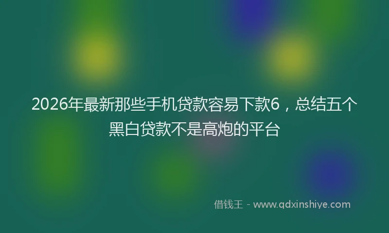 2026年最新那些手机贷款容易下款6，总结五个黑白贷款不是高炮的平台