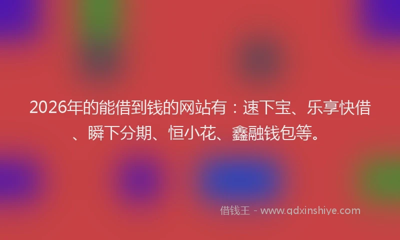 2026年的能借到钱的网站有：速下宝、乐享快借、瞬下分期、恒小花、鑫融钱包等。