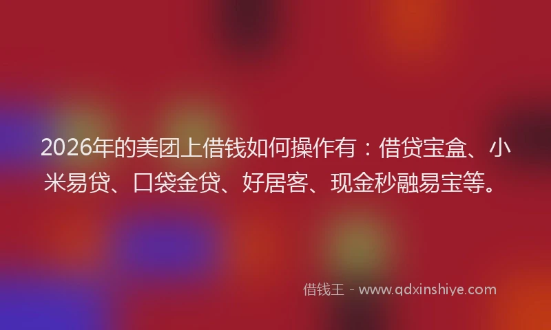 2026年的美团上借钱如何操作有：借贷宝盒、小米易贷、口袋金贷、好居客、现金秒融易宝等。