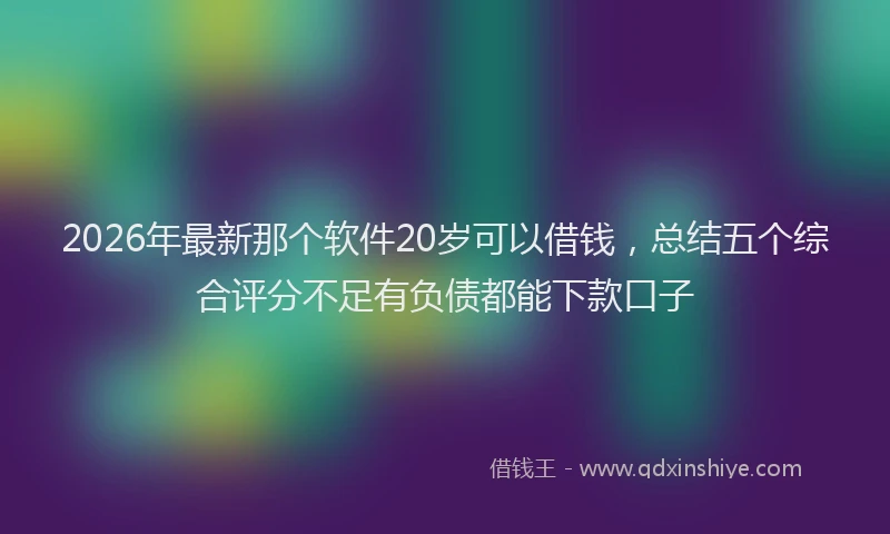 2026年最新那个软件20岁可以借钱，总结五个综合评分不足有负债都能下款口子