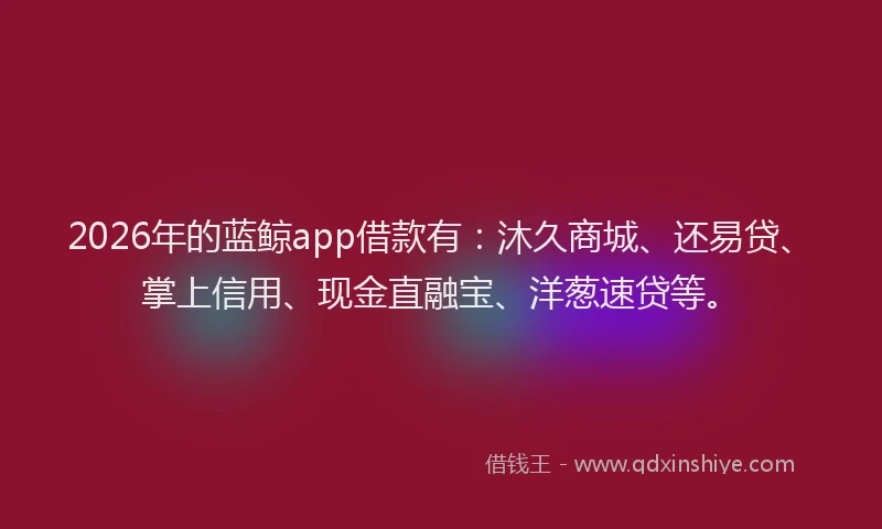 2026年的蓝鲸app借款有：沐久商城、还易贷、掌上信用、现金直融宝、洋葱速贷等。