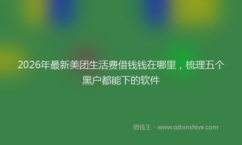 2026年最新美团生活费借钱钱在哪里，梳理五个黑户都能下的软件