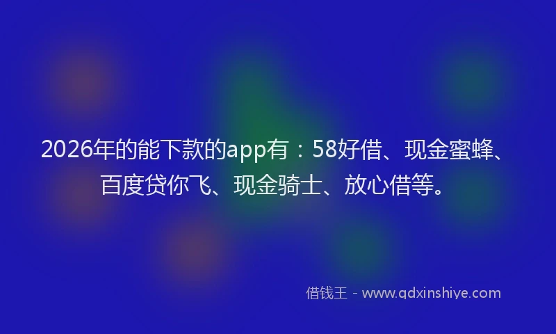 2026年的能下款的app有：58好借、现金蜜蜂、百度贷你飞、现金骑士、放心借等。