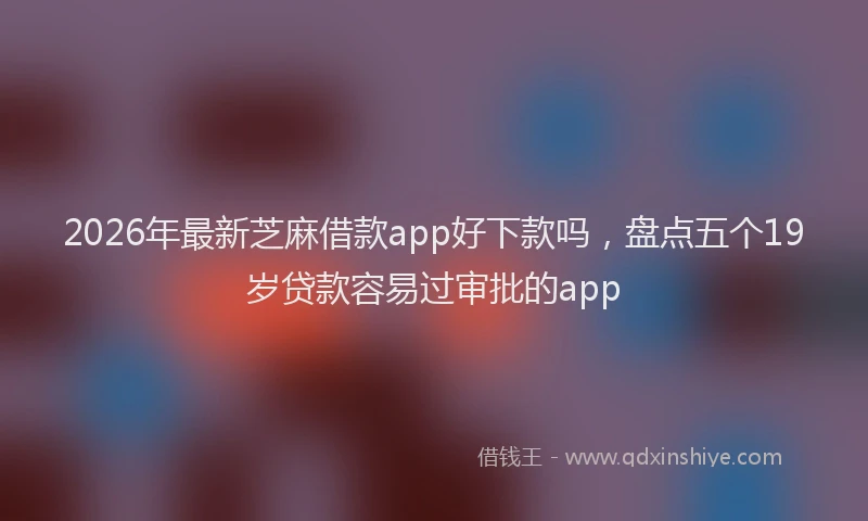 2026年最新芝麻借款app好下款吗，盘点五个19岁贷款容易过审批的app