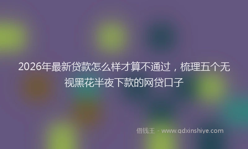 2026年最新贷款怎么样才算不通过，梳理五个无视黑花半夜下款的网贷口子