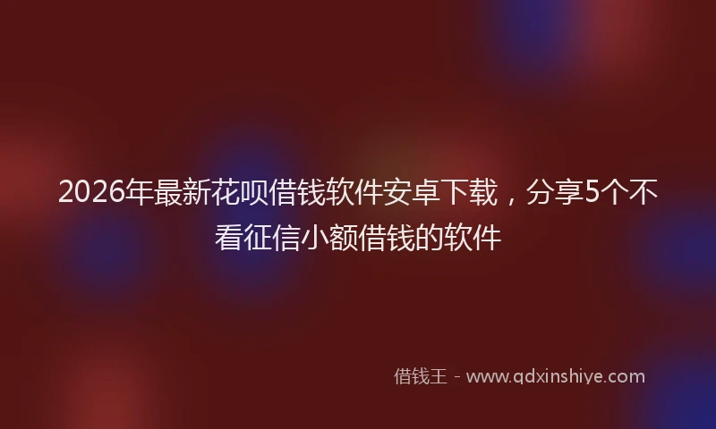 2026年最新花呗借钱软件安卓下载，分享5个不看征信小额借钱的软件