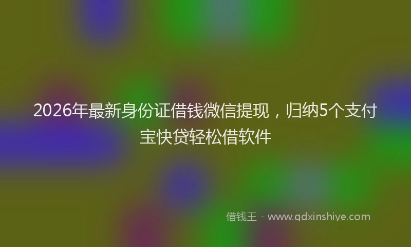 2026年最新身份证借钱微信提现，归纳5个支付宝快贷轻松借软件