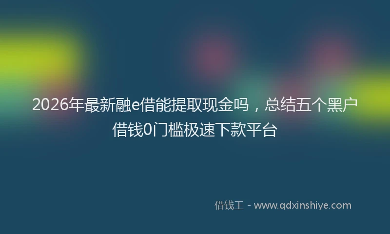 2026年最新融e借能提取现金吗，总结五个黑户借钱0门槛极速下款平台
