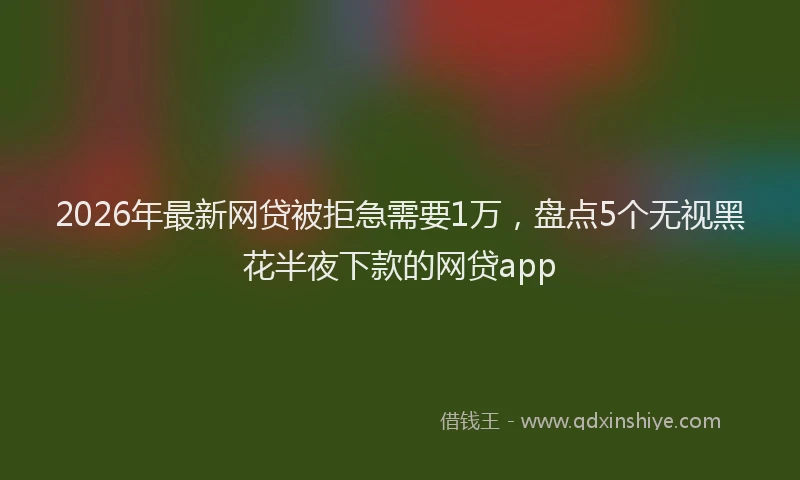 2026年最新网贷被拒急需要1万，盘点5个无视黑花半夜下款的网贷app