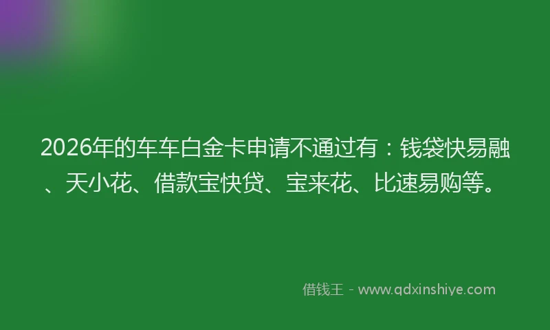 2026年的车车白金卡申请不通过有：钱袋快易融、天小花、借款宝快贷、宝来花、比速易购等。