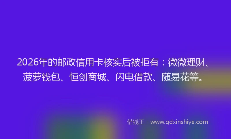 2026年的邮政信用卡核实后被拒有：微微理财、菠萝钱包、恒创商城、闪电借款、随易花等。