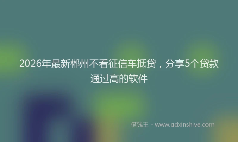 2026年最新郴州不看征信车抵贷，分享5个贷款通过高的软件