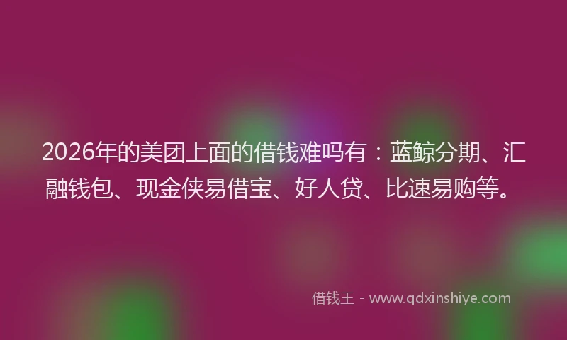 2026年的美团上面的借钱难吗有：蓝鲸分期、汇融钱包、现金侠易借宝、好人贷、比速易购等。