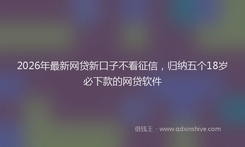 2026年最新网贷新口子不看征信，归纳五个18岁必下款的网贷软件