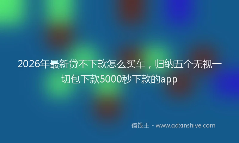 2026年最新贷不下款怎么买车，归纳五个无视一切包下款5000秒下款的app