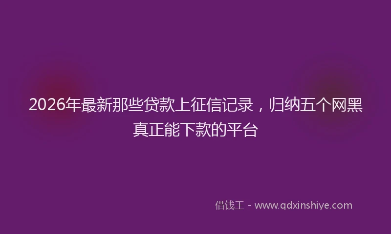 2026年最新那些贷款上征信记录，归纳五个网黑真正能下款的平台