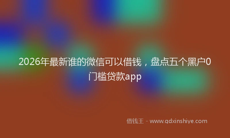 2026年最新谁的微信可以借钱，盘点五个黑户0门槛贷款app