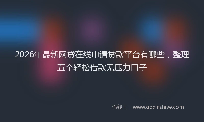 2026年最新网贷在线申请贷款平台有哪些，整理五个轻松借款无压力口子