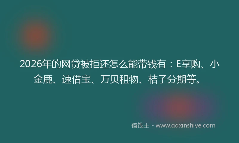 2026年的网贷被拒还怎么能带钱有：E享购、小金鹿、速借宝、万贝租物、桔子分期等。