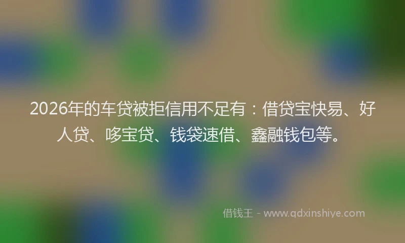 2026年的车贷被拒信用不足有：借贷宝快易、好人贷、哆宝贷、钱袋速借、鑫融钱包等。