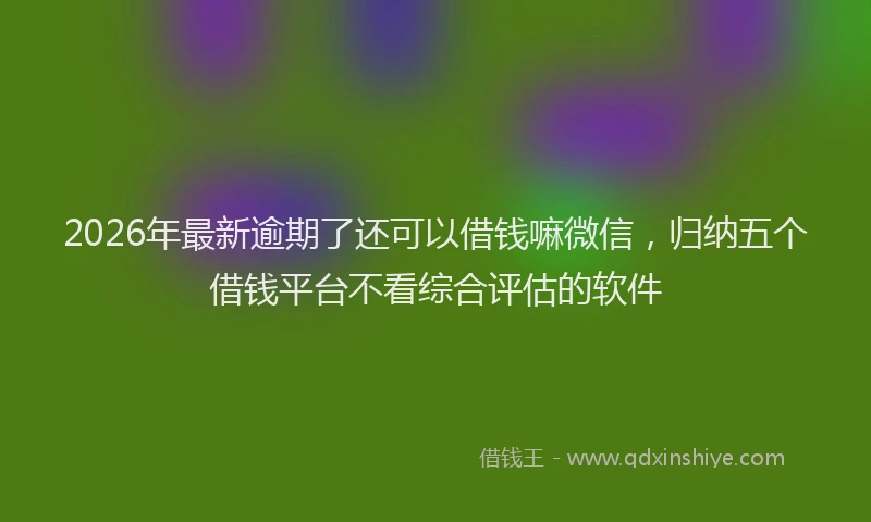 2026年最新逾期了还可以借钱嘛微信，归纳五个借钱平台不看综合评估的软件