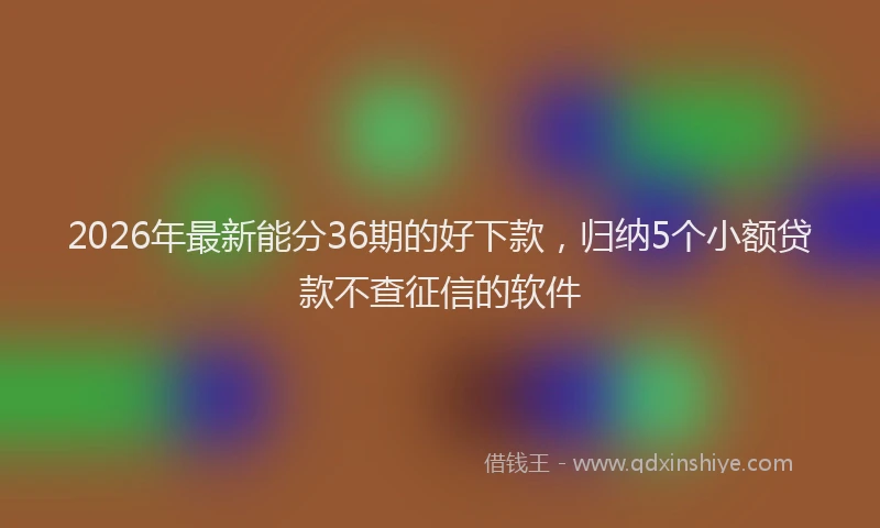 2026年最新能分36期的好下款，归纳5个小额贷款不查征信的软件