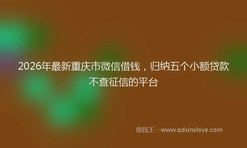 2026年最新重庆市微信借钱，归纳五个小额贷款不查征信的平台