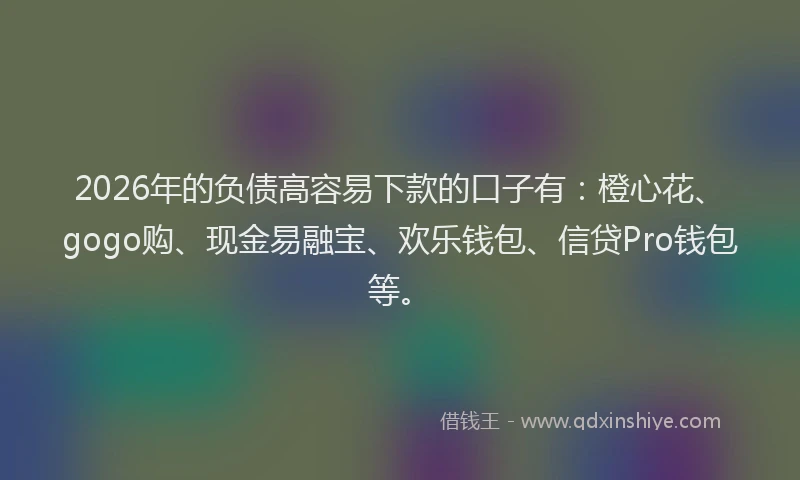 2026年的负债高容易下款的口子有：橙心花、gogo购、现金易融宝、欢乐钱包、信贷Pro钱包等。