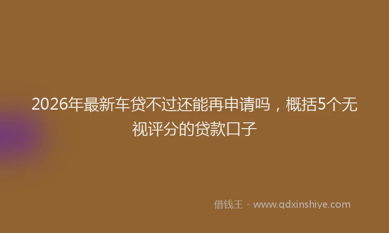 2026年最新车贷不过还能再申请吗，概括5个无视评分的贷款口子