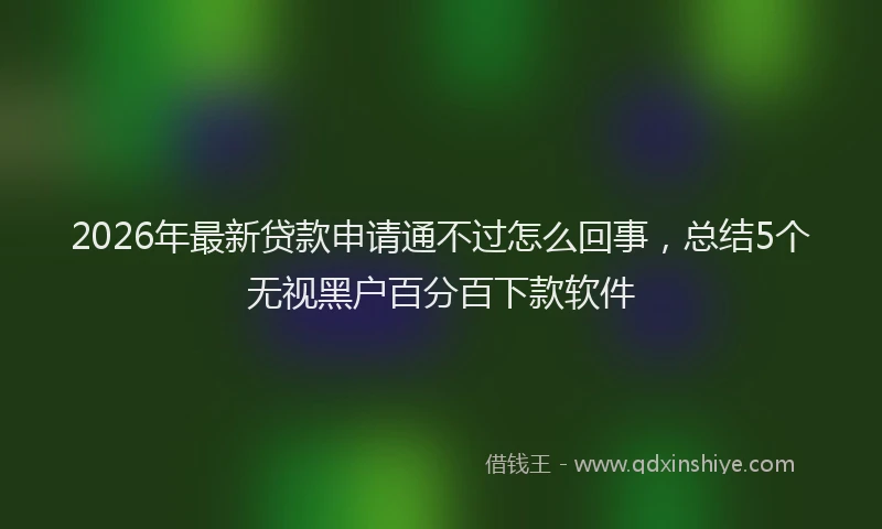 2026年最新贷款申请通不过怎么回事，总结5个无视黑户百分百下款软件