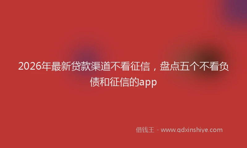 2026年最新贷款渠道不看征信，盘点五个不看负债和征信的app