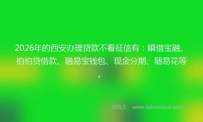 2026年的西安办理贷款不看征信有：瞬借宝融、拍拍贷借款、融易宝钱包、现金分期、随易花等。