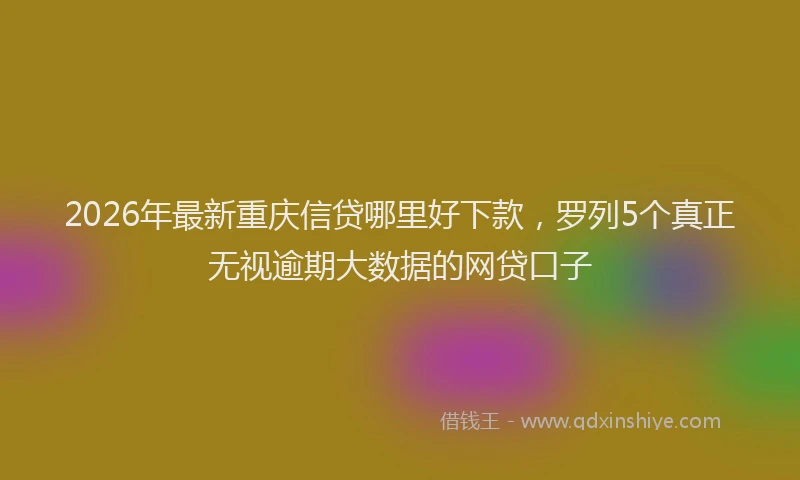 2026年最新重庆信贷哪里好下款，罗列5个真正无视逾期大数据的网贷口子
